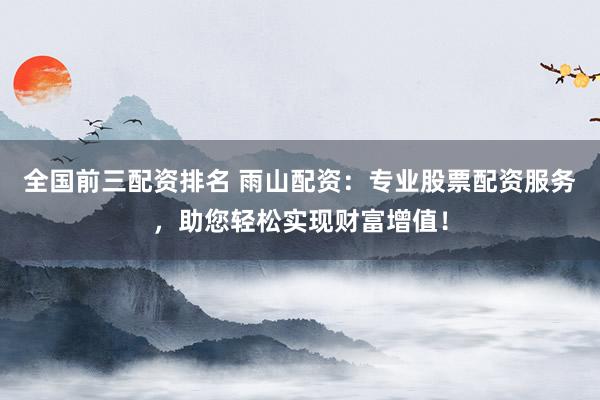 全国前三配资排名 雨山配资：专业股票配资服务，助您轻松实现财富增值！