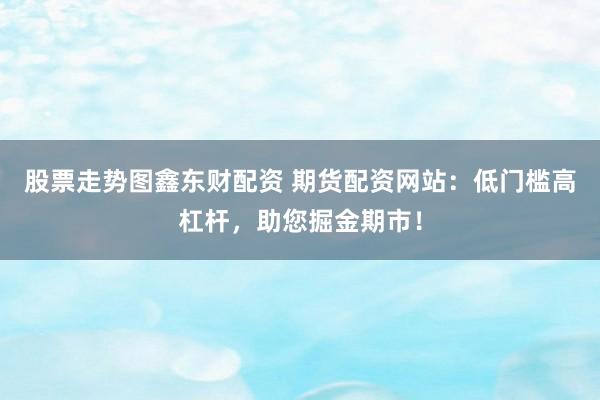 股票走势图鑫东财配资 期货配资网站：低门槛高杠杆，助您掘金期市！