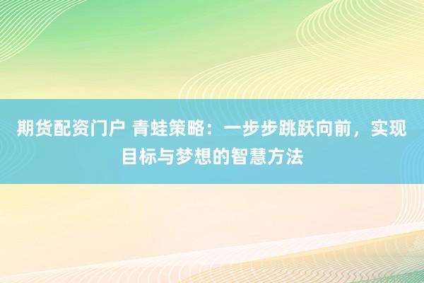 期货配资门户 青蛙策略：一步步跳跃向前，实现目标与梦想的智慧方法