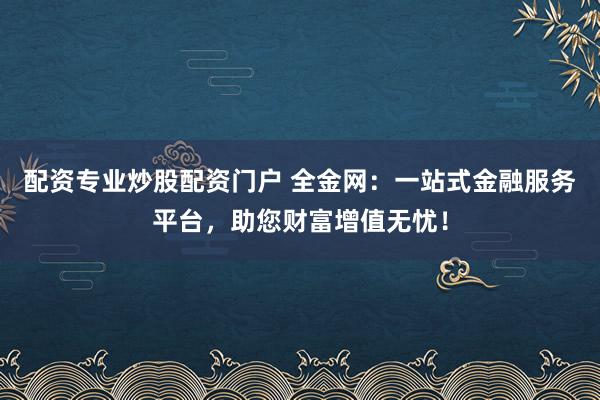 配资专业炒股配资门户 全金网：一站式金融服务平台，助您财富增值无忧！