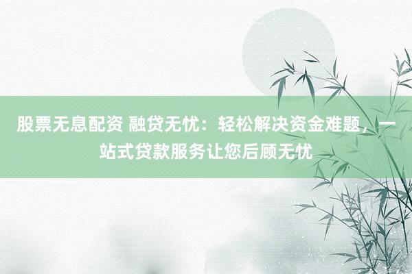 股票无息配资 融贷无忧：轻松解决资金难题，一站式贷款服务让您后顾无忧