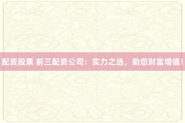 配资股票 前三配资公司：实力之选，助您财富增值！