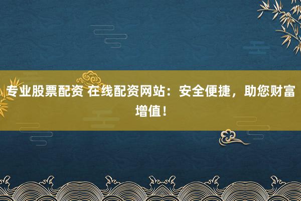 专业股票配资 在线配资网站：安全便捷，助您财富增值！
