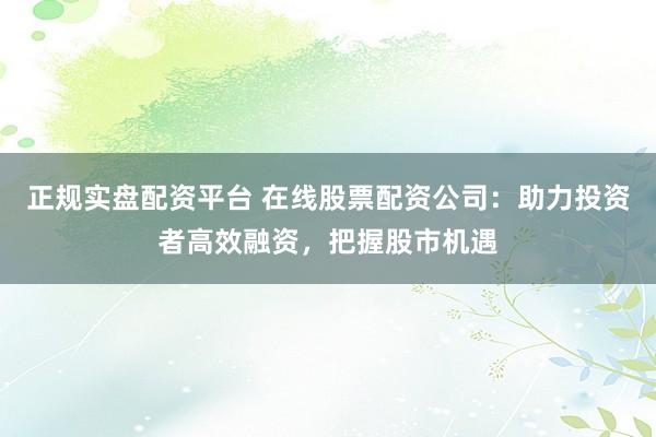 正规实盘配资平台 在线股票配资公司：助力投资者高效融资，把握股市机遇