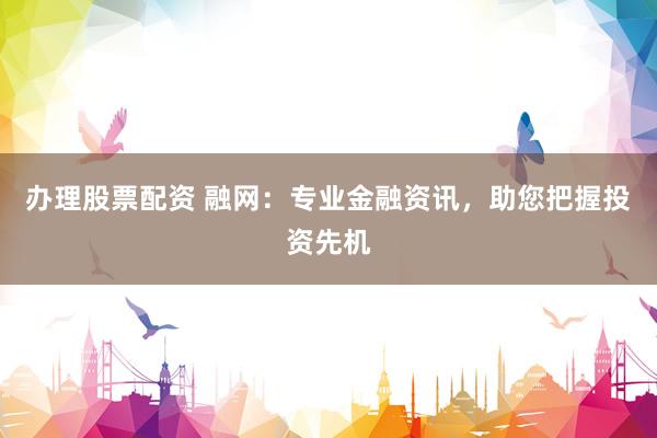 办理股票配资 融网：专业金融资讯，助您把握投资先机