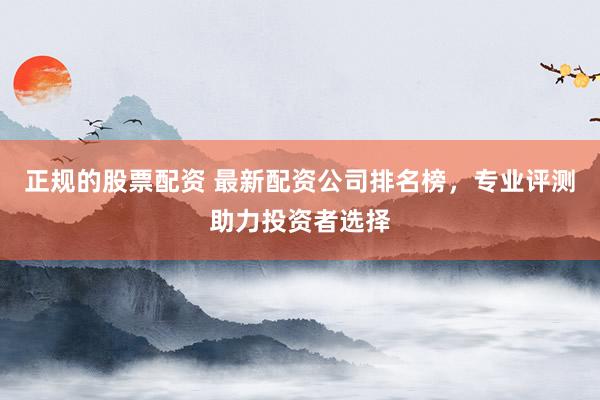 正规的股票配资 最新配资公司排名榜，专业评测助力投资者选择