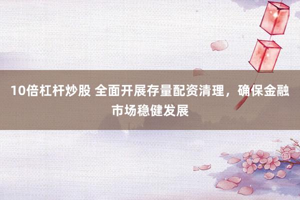 10倍杠杆炒股 全面开展存量配资清理，确保金融市场稳健发展