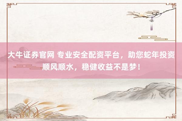 大牛证券官网 专业安全配资平台，助您蛇年投资顺风顺水，稳健收益不是梦！