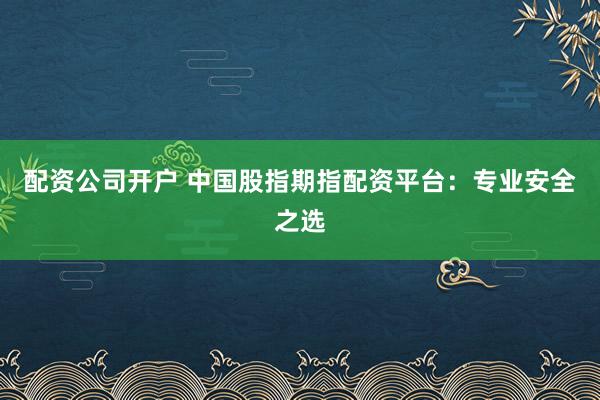 配资公司开户 中国股指期指配资平台：专业安全之选