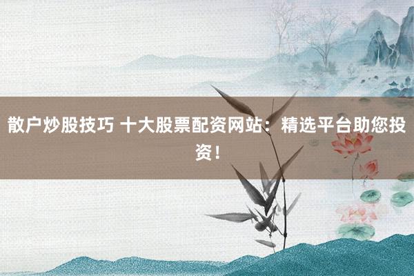 散户炒股技巧 十大股票配资网站：精选平台助您投资！