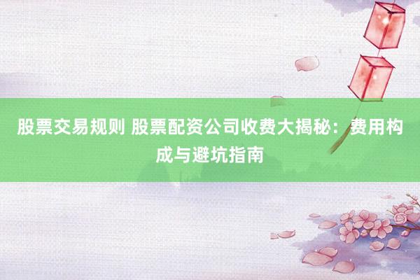 股票交易规则 股票配资公司收费大揭秘：费用构成与避坑指南