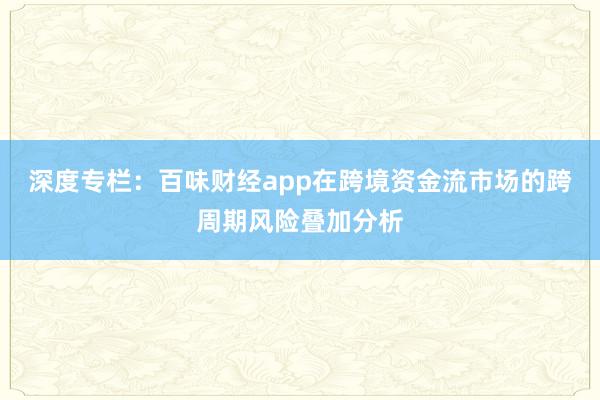 深度专栏：百味财经app在跨境资金流市场的跨周期风险叠加分析