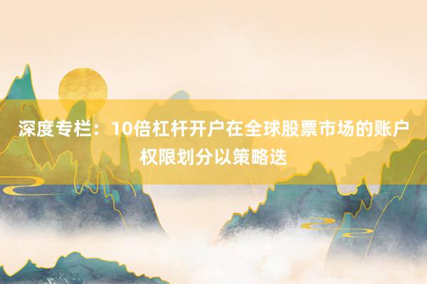 深度专栏：10倍杠杆开户在全球股票市场的账户权限划分以策略迭
