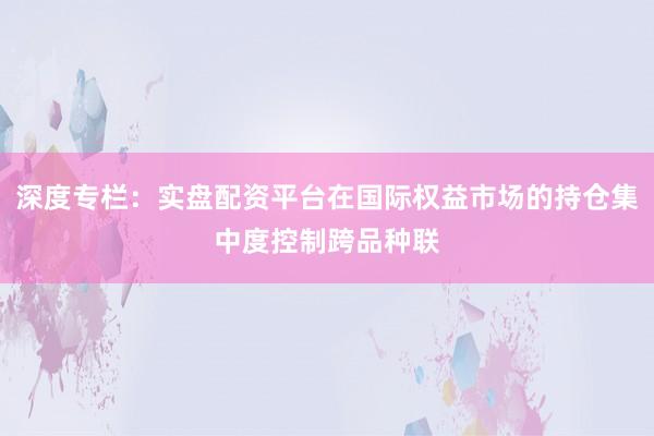 深度专栏：实盘配资平台在国际权益市场的持仓集中度控制跨品种联