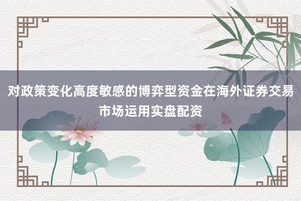 对政策变化高度敏感的博弈型资金在海外证券交易市场运用实盘配资