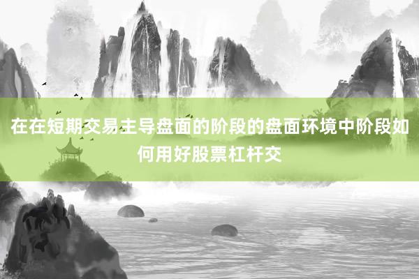 在在短期交易主导盘面的阶段的盘面环境中阶段如何用好股票杠杆交