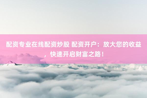 配资专业在线配资炒股 配资开户：放大您的收益，快速开启财富之路！