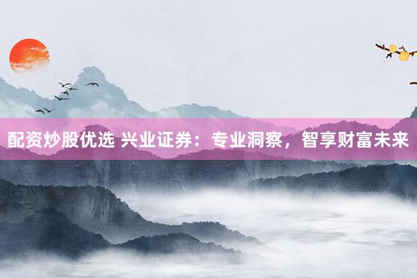 配资炒股优选 兴业证券：专业洞察，智享财富未来