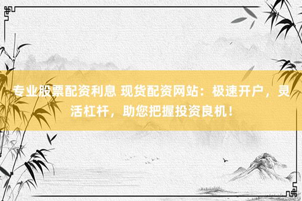 专业股票配资利息 现货配资网站：极速开户，灵活杠杆，助您把握投资良机！