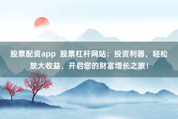 股票配资app  股票杠杆网站：投资利器，轻松放大收益，开启您的财富增长之旅！