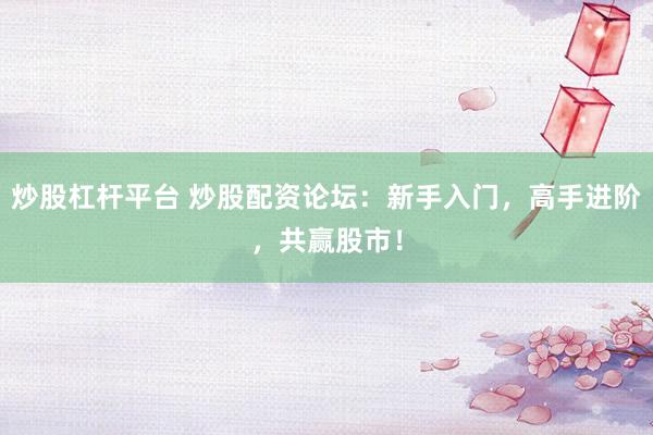 炒股杠杆平台 炒股配资论坛：新手入门，高手进阶，共赢股市！