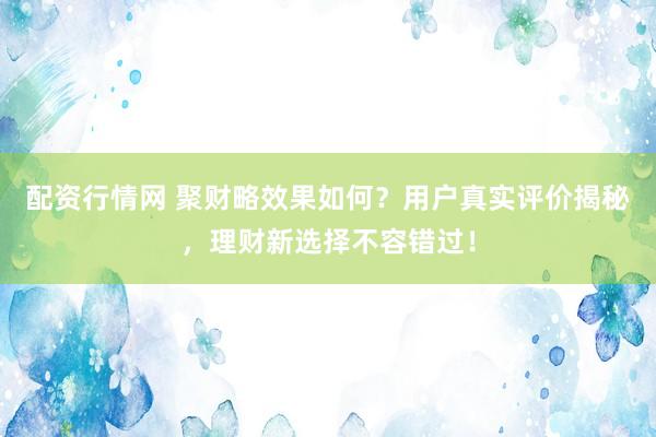 配资行情网 聚财略效果如何？用户真实评价揭秘，理财新选择不容错过！