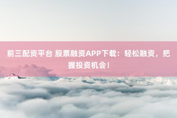 前三配资平台 股票融资APP下载：轻松融资，把握投资机会！