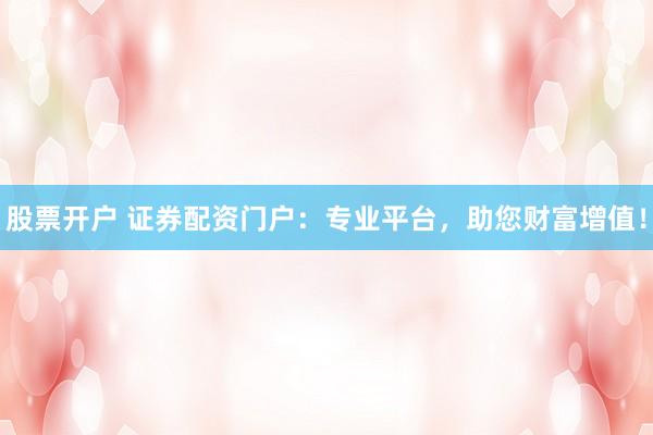 股票开户 证券配资门户：专业平台，助您财富增值！