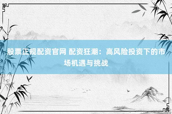 股票正规配资官网 配资狂潮：高风险投资下的市场机遇与挑战
