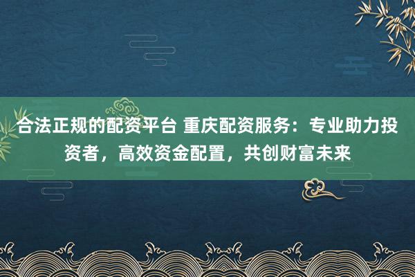 合法正规的配资平台 重庆配资服务：专业助力投资者，高效资金配置，共创财富未来
