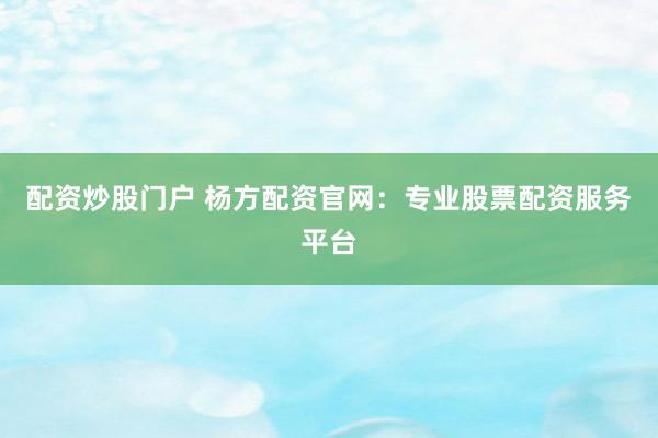 配资炒股门户 杨方配资官网：专业股票配资服务平台