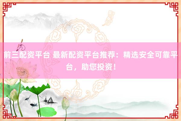 前三配资平台 最新配资平台推荐：精选安全可靠平台，助您投资！