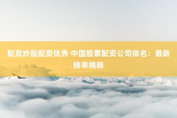 配资炒股配资优秀 中国股票配资公司排名：最新榜单揭晓