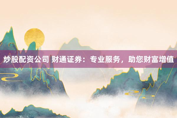 炒股配资公司 财通证券：专业服务，助您财富增值