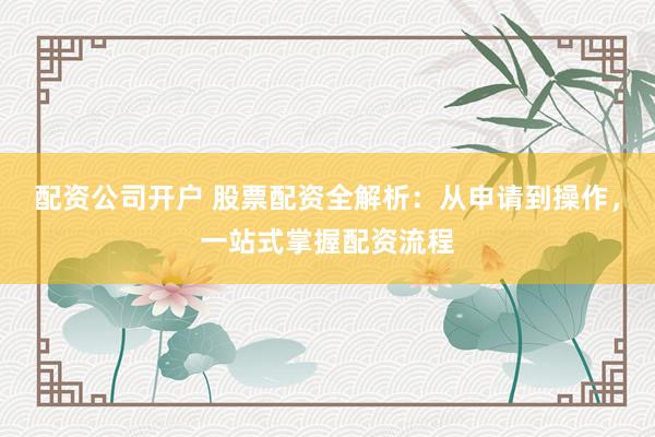 配资公司开户 股票配资全解析：从申请到操作，一站式掌握配资流程