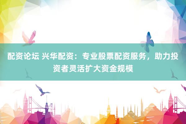 配资论坛 兴华配资：专业股票配资服务，助力投资者灵活扩大资金规模