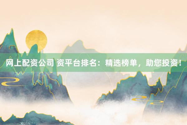 网上配资公司 资平台排名：精选榜单，助您投资！