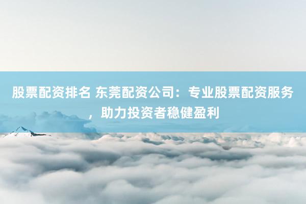 股票配资排名 东莞配资公司：专业股票配资服务，助力投资者稳健盈利