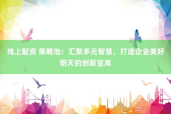 线上配资 策略池：汇聚多元智慧，打造企业美好明天的创新宝库