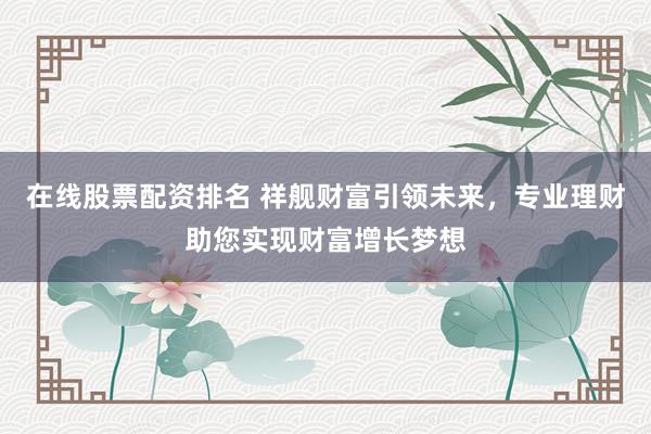 在线股票配资排名 祥舰财富引领未来，专业理财助您实现财富增长梦想
