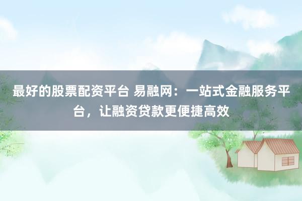 最好的股票配资平台 易融网：一站式金融服务平台，让融资贷款更便捷高效