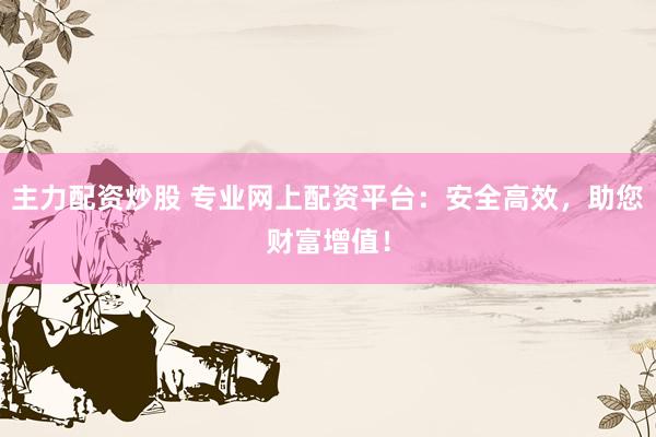 主力配资炒股 专业网上配资平台：安全高效，助您财富增值！