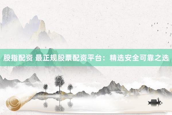 股指配资 最正规股票配资平台：精选安全可靠之选