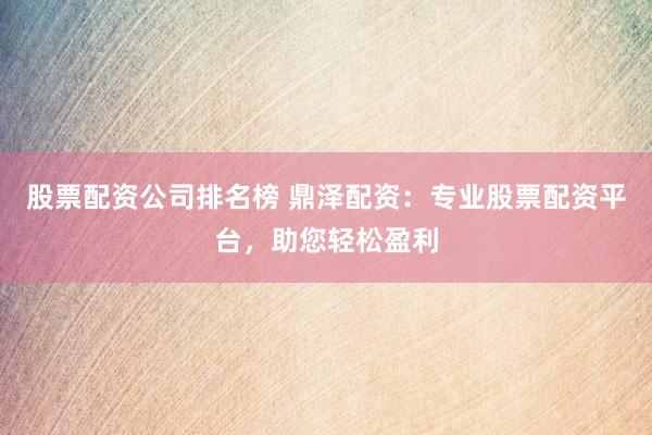 股票配资公司排名榜 鼎泽配资：专业股票配资平台，助您轻松盈利