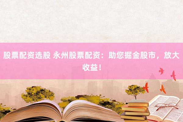 股票配资选股 永州股票配资：助您掘金股市，放大收益！