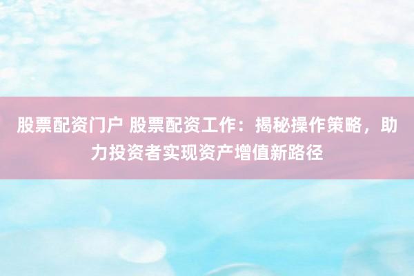 股票配资门户 股票配资工作：揭秘操作策略，助力投资者实现资产增值新路径