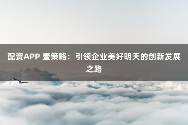 配资APP 壹策略：引领企业美好明天的创新发展之路