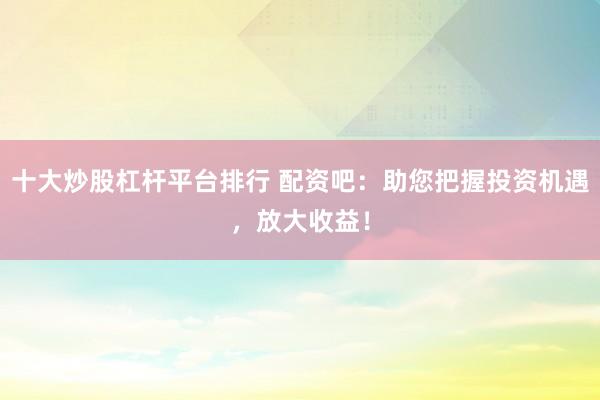 十大炒股杠杆平台排行 配资吧：助您把握投资机遇，放大收益！