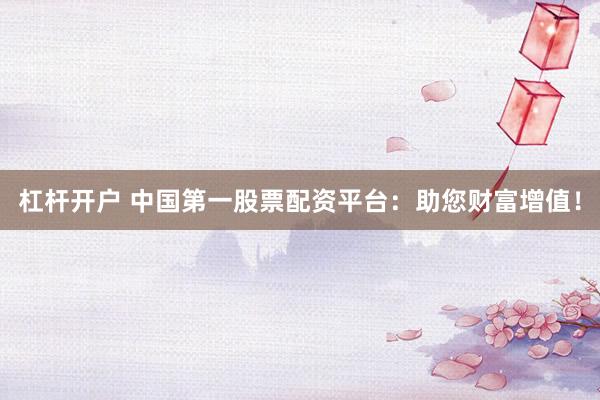 杠杆开户 中国第一股票配资平台：助您财富增值！