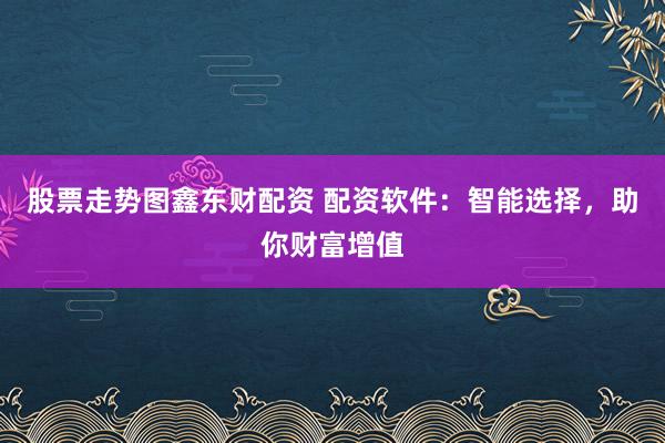 股票走势图鑫东财配资 配资软件：智能选择，助你财富增值